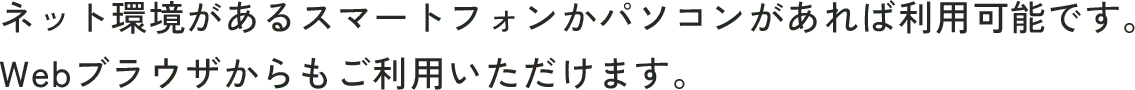 ネット環境があるスマートフォンかパソコンがあれば利用可能です。Webブラウザからもご利用いただけます。